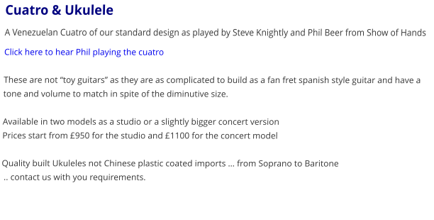 Cuatro & Ukulele A Venezuelan Cuatro of our standard design as played by Steve Knightly and Phil Beer from Show of Hands Click here to hear Phil playing the cuatro   These are not toy guitars as they are as complicated to build as a fan fret spanish style guitar and have a tone and volume to match in spite of the diminutive size.  Available in two models as a studio or a slightly bigger concert version Prices start from 950 for the studio and 1100 for the concert model  Quality built Ukuleles not Chinese plastic coated imports  from Soprano to Baritone  .. contact us with you requirements.