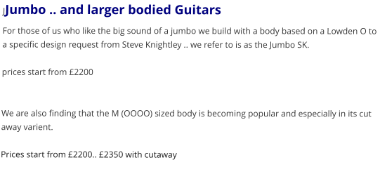 JJumbo .. and larger bodied Guitars For those of us who like the big sound of a jumbo we build with a body based on a Lowden O to a specific design request from Steve Knightley .. we refer to is as the Jumbo SK.  prices start from 2200   We are also finding that the M (OOOO) sized body is becoming popular and especially in its cut away varient.  Prices start from 2200.. 2350 with cutaway